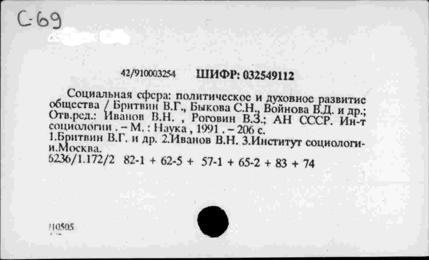 ﻿С- ьэ
42/910003254 ШИФР: 032549112
Социальная сфера: политическое и духовное развитие общества / Бритвин В.Г., Быкова С.Н.. Войнова В.Д. и др/ Отв.ред.: Иванов В.Н. , Роговин В.З.; АН СССР Ин-т социологии . - М.: Наука , 1991. - 206 с.
1.Бпитвин В.Г. и др. 2.Иванов В.Н. З.Институт социологи-И.М(Х?КВЗ.
6236/1.172/2 82-1 + 62-5 + 57-1 + 65-2 + 83 + 74
'10505